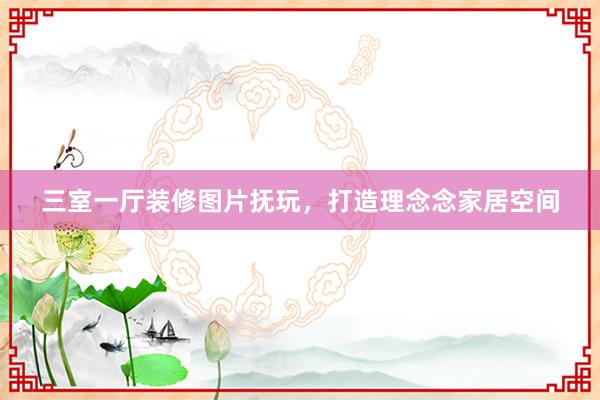 三室一厅装修图片抚玩，打造理念念家居空间