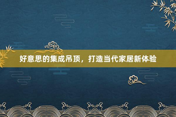 好意思的集成吊顶，打造当代家居新体验