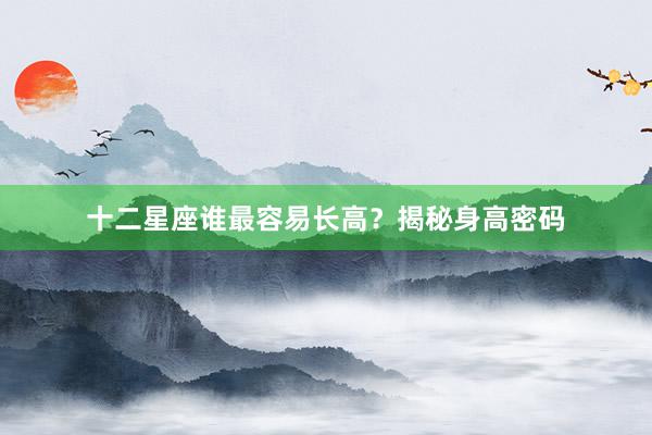 十二星座谁最容易长高？揭秘身高密码